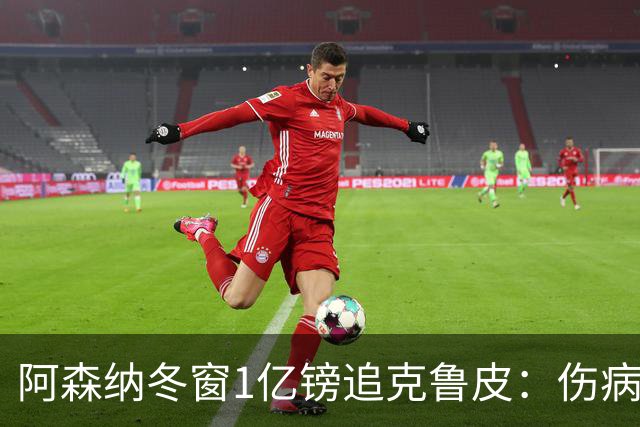 阿森纳冬窗1亿镑追克鲁皮：伤病风险下的争冠豪赌